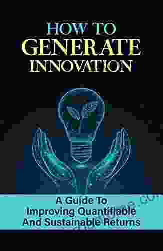 How To Generate Innovation: A Guide To Improving Quantifiable And Sustainable Returns: How To Create Innovation