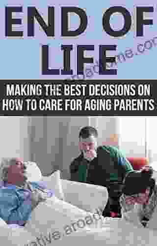 End Of Life: Making The Best Decisions On How To Care For Aging Parents (End Of Life Care End Of Life Planning)