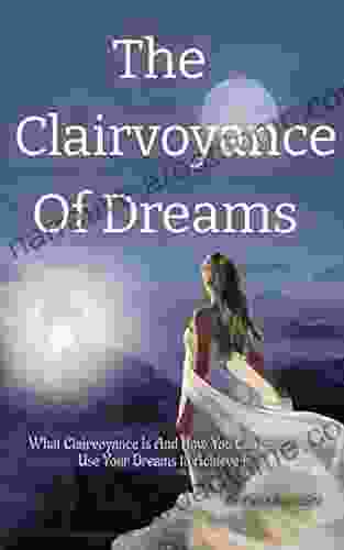 The Clairvoyance Of Dreams: What Clairvoyance Is And How You Can Simply Use Your Dreams To Achieve It