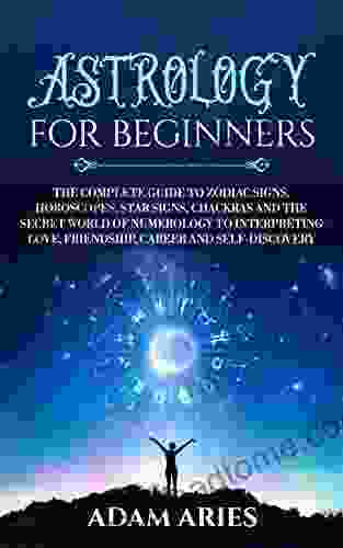 Astrology For Beginners: The Complete Guide To Zodiac Signs Horoscopes Star Signs Chakras And The Secret World Of Numerology To Interpreting Love Friendship Career And Self Discovery